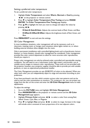 Page 32Operation 32
Setting a preferred color temperature
To set a preferred color temperature:
1. Highlight Color Temperature and select Warm, Normal or Cool by pressing 
/  on the projector or remote control.
2. Press  to highlight Color Temperature Fine Tuning and press MODE/
ENTER. The Color Temperature Fine Tuning page displays.
3. Press  / to highlight the item you want to change and adjust the values by 
pressing / .
•R Gain/G Gain/B Gain: Adjusts the contrast levels of Red, Green, and Blue.
•R Offset/G...