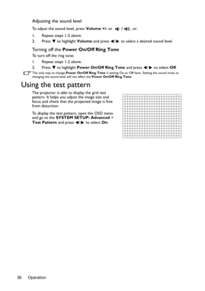 Page 36Operation 36
Adjusting the sound level
To adjust the sound level, press Volume +/- or /, or:
1. Repeat steps 1-2 above.
2. Press  to highlight Volume and press  /  to select a desired sound level.
Turning off the Power On/Off Ring Tone
To turn off the ring tone:
1. Repeat steps 1-2 above.
2. Press  to highlight Power On/Off Ring Tone and press  /  to select Off.
The only way to change Power On/Off Ring Tone is setting On or Off here. Setting the sound mute or 
changing the sound level will not affect the...