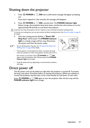 Page 37Operation 37
Shutting down the projector
1. Press  POWER or ON and a confirmation message will appear prompting 
you. 
If you dont respond in a few seconds, the message will disappear.
2. Press  POWER or ON a second time. The POWER indicator light 
flashes orange, the projection lamp shuts down, and the fans will continue to run for 
approximately 90 seconds to cool down the projector.
To protect the lamp, the projector will not respond to any commands during the cooling process.
To shorten the cooling...