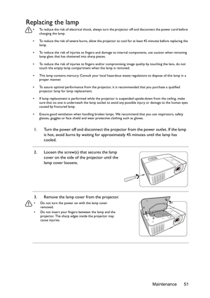 Page 51Maintenance 51
Replacing the lamp
•  To reduce the risk of electrical shock, always turn the projector off and disconnect the power cord before 
changing the lamp.
•  To reduce the risk of severe burns, allow the projector to cool for at least 45 minutes before replacing the 
lamp.
•  To reduce the risk of injuries to fingers and damage to internal components, use caution when removing 
lamp glass that has shattered into sharp pieces.
•  To reduce the risk of injuries to fingers and/or compromising image...