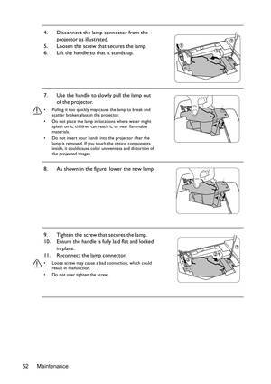 Page 52Maintenance 524. Disconnect the lamp connector from the 
projector as illustrated.
5. Loosen the screw that secures the lamp.
6. Lift the handle so that it stands up.
7. Use the handle to slowly pull the lamp out 
of the projector.
•  Pulling it too quickly may cause the lamp to break and 
scatter broken glass in the projector.
•  Do not place the lamp in locations where water might 
splash on it, children can reach it, or near flammable 
materials.
•  Do not insert your hands into the projector after...