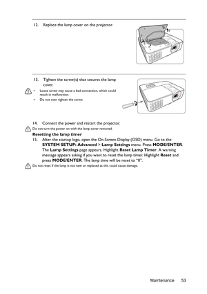 Page 53Maintenance 53 14. Connect the power and restart the projector.
Do not turn the power on with the lamp cover removed. 
Resetting the lamp timer
15. After the startup logo, open the On-Screen Display (OSD) menu. Go to the 
SYSTEM SETUP: Advanced > Lamp Settings menu. Press MODE/ENTER. 
The Lamp Settings page appears. Highlight Reset Lamp Timer. A warning 
message appears asking if you want to reset the lamp timer. Highlight Reset and 
press MODE/ENTER. The lamp time will be reset to “0”.
Do not reset if...