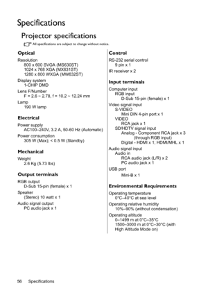 Page 56Specifications 56
Specifications
Projector specifications
All specifications are subject to change without notice.
Optical
Resolution
800 x 600 SVGA (MS630ST)
1024 x 768 XGA (MX631ST)
1280 x 800 WXGA (MW632ST)
Display system
1-CHIP DMD
Lens F/Number
F = 2.6 ~ 2.78, f = 10.2 ~ 12.24 mm
Lamp
190 W lamp
Electrical
Power supply
AC100–240V, 3.2 A, 50-60 Hz (Automatic)
Power consumption
305 W (Max); < 0.5 W (Standby)
Mechanical
Weight
2.6 Kg (5.73 lbs)
Output terminals
RGB output
D-Sub 15-pin (female) x 1...