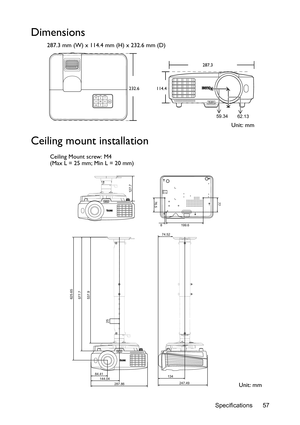 Page 57Specifications 57
Dimensions
287.3 mm (W) x 114.4 mm (H) x 232.6 mm (D)
Ceiling mount installation
287.3
232.6
114.4
59.34
62.13
Unit: mm
625.65
577.7
537.9
25
84.41
144.04
247.49 134 74.52
287.86
77
76.5
199.6 8
127.7
Ceiling Mount screw: M4
(Max L = 25 mm; Min L = 20 mm)
Unit: mm 