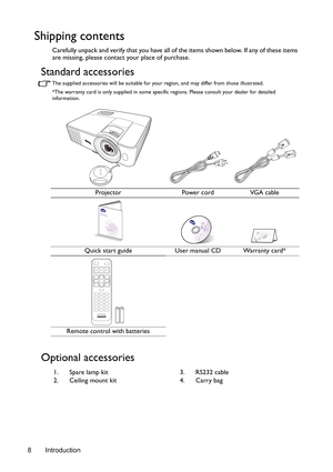 Page 8Introduction 8
Shipping contents
Carefully unpack and verify that you have all of the items shown below. If any of these items 
are missing, please contact your place of purchase.
Standard accessories
The supplied accessories will be suitable for your region, and may differ from those illustrated.
*The warranty card is only supplied in some specific regions. Please consult your dealer for detailed 
information.
Optional accessories
Projector Power cord VGA cable
Quick start guide User manual CD Warranty...