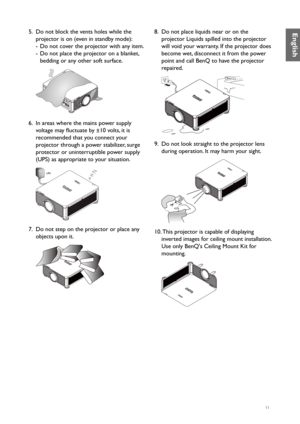 Page 1111
5. Do not block the vents holes while the 
projector is on (even in standby mode):
-  Do not cover the projector with any item.
-  Do not place the projector on a blanket, 
bedding or any other soft surface.
 
6. In areas where the mains power supply 
voltage may fluctuate by ±10 volts, it is 
recommended that you connect your 
projector through a power stabilizer, surge 
protector or uninterruptible power supply 
(UPS) as appropriate to your situation.
UPS
7.  Do not step on the projector or place...