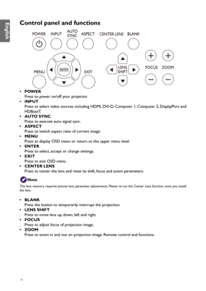 Page 1616
Control panel and functions
• POWER
Press to power on/off your projector.
•  INPUT
Press to select video sources including HDMI, DVI-D, Computer 1, Computer 2, DisplayPort and 
HDBaseT.
•  AUTO SYNC
Press to execute auto signal sync.
•  ASPECT
Press to switch aspect ratio of current image.
•  MENU
Press to display OSD menu or return to the upper menu level.
•  ENTER
Press to select, accept or change settings.
•  EXIT
Press to exit OSD menu
.
•  CENTER LENS
Press to center the lens and reset its shift,...