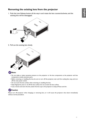 Page 2121
Removing the existing lens from the projector
1. Push the Lens Release button all the way in and rotate the lens counterclockwise, and the 
existing lens will be disengaged.
2.  Pull out the existing lens slowly.
Note:
•  Do not shake or place excessive pressure on the projector or the lens components as the projector and lens 
components contain precision parts.
•  Before removing or installing the lens, be sure to turn off the projector, wait until the cooling fans stop, and turn 
off the main power...