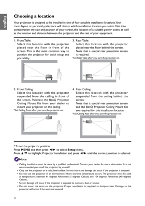 Page 2222
Choosing a location
Your projector is designed to be installed in one of four possible installation locations. Your 
room layout or personal preference will dictate which installation location you select. Take into 
consideration the size and position of your screen, the location of a suitable power outlet, as well 
as the location and distance between the projector and the rest of your equipment.
1. Front Table:
Select this location with the projector 
placed near the floor in front of the 
screen....