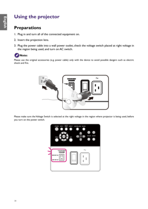 Page 3030
Using the projector
Preparations
1. Plug in and turn all of the connected equipment on.
2.  Insert the projection lens.
3.  Plug the power cable into a wall power outlet, check the voltage switch placed at right voltage in 
the region being used, and turn on AC switch.
Note:
Please  use  the  original  accessories  (e.g.  power  cable)  only  with  the  device  to  avoid  possible  dangers  such  as  electric 
shock and fire.
Please make sure the Voltage Switch is selected at the right voltage in the...