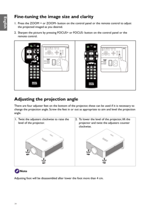 Page 3434
Fine-tuning the image size and clarity
1. Press the ZOOM + or ZOOM- button on the control panel or the remote control to adjust 
the projected imaged as you desired.
2.  Sharpen the picture by pressing FOCUS+ or FOCUS- button on the control panel or the 
remote control.
Adjusting the projection angle
There are four adjuster feet on the bottom of the projector, these can be used if it is necessary to 
change the projection angle. Screw the feet in or out as appropriate to aim and level the projection...