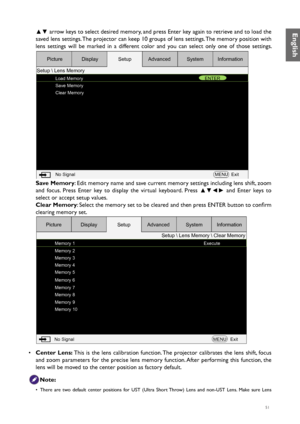 Page 5151
▲▼ arrow keys to select desired memory, and press Enter key again to retrieve and to load the 
saved lens settings. The projector can keep 10 groups of lens settings. The memory position with 
lens settings will be marked in a different color and you can select only one of those settings. 
Load Memory
Save Memory
Clear Memory ENTER
No Signal MENUExit
Picture
Setup  Lens Memory Display
SetupAdvanced SystemInformation
Save Memory: Edit memory name and save current memory settings including lens shift,...