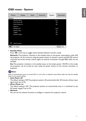 Page 5555
OSD menu - System
Standby ModeEco
Off
Off
Off Off On
Logo
Auto Power Off
Direct Power On
Network
Background
Startup Logo
Trigger
Dynamic Black
Reset SystemNo Signal MENUExit
Picture
System Display
SetupAdvanced SystemInformation
• Standby Mode
Press 
◄► arrow key to toggle switch between Network and Eco mode.
Network:  The projector maintains in the standby status at the power consumption under 6W, 
the projector can be turned on using the power button or network control only, RS-232 control 
command...