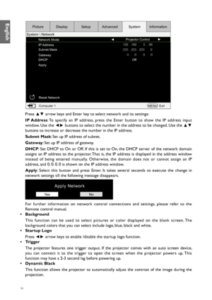 Page 5656
Network ModeProjector Control
IP Address
Subnet Mask
Gateway
DHCP
Apply Off
Reset Network Computer 1 MENUExit
Picture
System  Network Display
SetupAdvanced SystemInformation
Press 
▲▼ arrow keys and Enter key to select network and its settings:
IP Address: To specify an IP address, press the Enter button to show the IP address input 
window. Use the  ◄► buttons to select the number in the address to be changed. Use the 
▲▼ 
buttons to increase or decrease the number in the IP address.
Subnet Mask :...