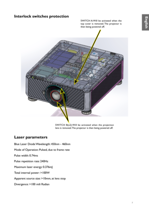 Page 77
Interlock switches protection
SWITCH A:Will be activated when the 
top cover is removed. The projector is 
then being powered off.
SWITCH  B(x2):Will  be  activated  when  the  projection 
lens is removed. The projector is then being powered off.
Laser parameters
Blue Laser Diode Wavelength: 450nm - 460nm 
Mode of Operation: Pulsed, due to frame rate 
Pulse width: 0.74ms 
Pulse repetition rate: 240Hz 
Maximum laser energy: 0.376mJ 
Total internal power: >100W 
Apparent source size: >10mm, at lens stop...