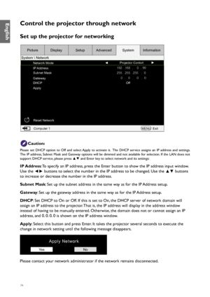 Page 7474
Control the projector through network
Set up the projector for networking
Network ModeProjector Contorl
IP Address
Subnet Mask
Gateway
DHCP
Apply Off
Reset Network Computer 1 MENUExit
Picture
System  Network Display
SetupAdvanced SystemInformation
Caution:
Please set DHCP option to Off and select Apply to activate it.  The DHCP service assigns an IP address and settings.  
The IP address, Subnet Mask and Gateway options will be dimmed and not available for selection. If the LAN does not 
support DHCP...