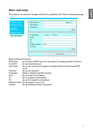 Page 7979
Alert mail setup
The projector can send alert messages with Email to predefined users. Make the following settings.
Before enabling this function:
SMTP Sever:Set up name of SMTP server for the projector's sending reminder E-mail Port.
E-mail Port :Set up transmission port.
User Name :Set up user name for the projector's sending reminder email through SMTP 
server.
Password :Set up user password.
E-mail Alert :Enable or disable E-mail Alert function.
From :Set up sender's email address.
To...