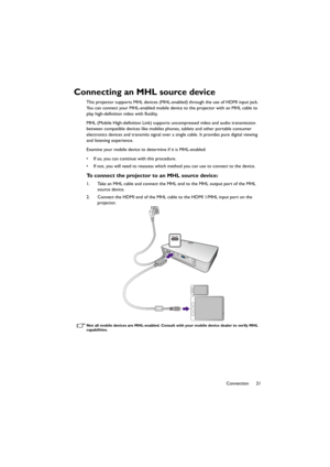 Page 2121 Connection
Connecting an MHL source device
This projector supports MHL devices (MHL-enabled) through the use of HDMI input jack. 
You can connect your MHL-enabled mobile device to the projector with an MHL cable to 
play high-definition video with fluidity.
MHL (Mobile High-definition Link) supports uncompressed video and audio transmission 
between compatible devices like mobiles phones, tablets and other portable consumer 
electronics devices and transmits signal over a single cable. It provides...