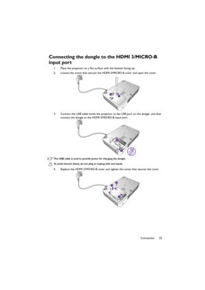 Page 2323 Connection
Connecting the dongle to the HDMI 3/MICRO-B 
input port
1. Place the projector on a flat surface with the bottom facing up.
2. Loosen the screw that secures the HDMI 3/MICRO-B cover and open the cover.
3. Connect the USB cable inside the projector to the USB port on the dongle, and then 
connect the dongle to the HDMI 3/MICRO-B input port.
The USB cable is used to provide power for charging the dongle.
To avoid electric shock, do not plug or unplug with wet hands.
4. Replace the HDMI...