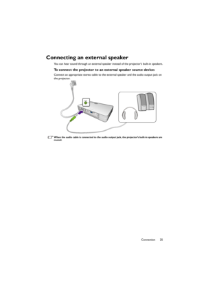 Page 2525 Connection
Connecting an external speaker
You can hear sound through an external speaker instead of the projector’s built-in speakers.
To connect the projector to an external speaker source device:
Connect an appropriate stereo cable to the external speaker and the audio output jack on 
the projector.
When the audio cable is connected to the audio output jack, the projector’s built-in speakers are 
muted.
CH100_EN.book  Page 25  Wednesday, March 2, 2016  11:54 AM 