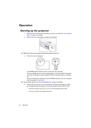 Page 2626 Operation
Operation
Starting up the projector
1. Make sure you have connected the projector to power correctly. See Connecting the 
power on page 16 for details.
2. Slide the lens cover open before turning on the projector.
Make sure the lens cover is always open when the projector lamp is on.
3. Press   to start the projector.
The POWER indicator flashes in green, and the fans start operating.
The lamp will light up and a start-up image displays on the screen while the projector 
warms up. The...