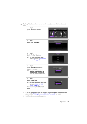 Page 2727 Operation
The Setup Wizard screenshots below are for reference only and may differ from the actual 
design.
5. If you are prompted to enter the password, use the arrow keys to enter a six-digit 
password. See Utilizing the password function on page 29 for details.
6. Switch on all the connected equipment.i. Step 1:
Specify Projector Position.
ii. Step 2:
Specify OSD Language.
iii. Step 3:
Specify Ve r t i c a l  Ke y s t o n e.
For more information about 
vertical keystone, see Correcting 
keystone on...