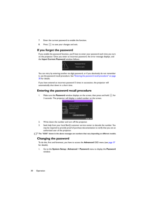 Page 3030 Operation7. Enter the current password to enable the function.
8. Press   to save your changes and exit.
If you forget the password
If you enable the password function, you’ll have to enter your password each time you turn 
on the projector. Once you enter an incorrect password, the error message displays, and 
the Input Current Password window follows.
You can retry by entering another six-digit password, or if you absolutely do not remember 
it, use the password recall procedure. See Entering the...