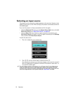 Page 3232 Operation
Selecting an input source
The projector can be connected to multiple equipment at the same time. However, it only 
displays one full screen at a time. When starting up, the projector automatically searches for 
the available signals.
If you want the projector to always automatically search for the signals:
•Under the Advanced OSD menu, go to the System Setup : Basic menu, and enable 
Quick Auto Search (see Quick Auto Search on page 54).
•Under the Basic OSD menu, if there’s no signal...