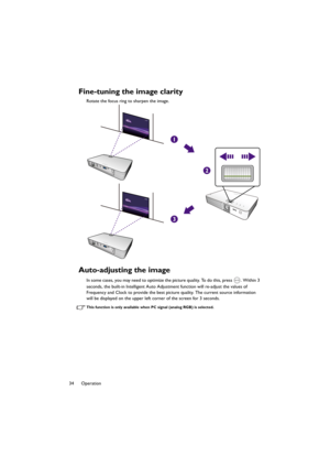 Page 3434 Operation
Fine-tuning the image clarity
Rotate the focus ring to sharpen the image.
Auto-adjusting the image
In some cases, you may need to optimize the picture quality. To do this, press  . Within 3 
seconds, the built-in Intelligent Auto Adjustment function will re-adjust the values of 
Frequency and Clock to provide the best picture quality. The current source information 
will be displayed on the upper left corner of the screen for 3 seconds.
This function is only available when PC signal (analog...