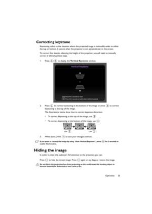 Page 3535 Operation
Correcting keystone
Keystoning refers to the situation where the projected image is noticeably wider at either 
the top or bottom. It occurs when the projector is not perpendicular to the screen.
To correct this, besides adjusting the height of the projector, you will need to manually 
correct it following these steps.
1. Press  /  to display the Ve r t i c a l  Ke y s t o n e window.
2. Press   to correct keystoning at the bottom of the image or press   to correct 
keystoning at the top of...