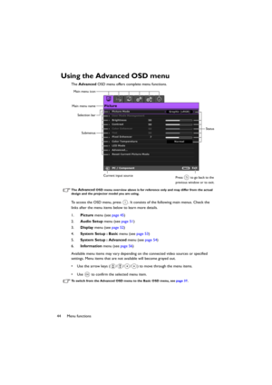 Page 4444 Menu functions
Using the Advanced OSD menu
The Advanced OSD menu offers complete menu functions.
The Advanced OSD menu overview above is for reference only and may differ from the actual 
design and the projector model you are using.
To access the OSD menu, press  . It consists of the following main menus. Check the 
links after the menu items below to learn more details.
1.Picture menu (see page 45)
2.Audio Setup menu (see page 51)
3.Display menu (see page 52)
4.System Setup : Basic menu (see page...