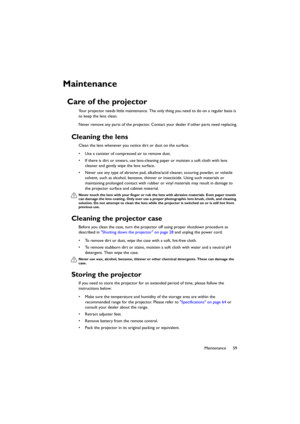 Page 5959 Maintenance
Maintenance
Care of the projector
Your projector needs little maintenance. The only thing you need to do on a regular basis is 
to keep the lens clean.
Never remove any parts of the projector. Contact your dealer if other parts need replacing.
Cleaning the lens
Clean the lens whenever you notice dirt or dust on the surface. 
• Use a canister of compressed air to remove dust. 
• If there is dirt or smears, use lens-cleaning paper or moisten a soft cloth with lens 
cleaner and gently wipe...