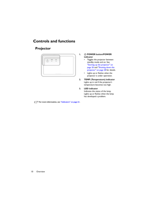 Page 1010 Overview
Controls and functions
Projector
For more information, see Indicators on page 61.
1.  POWER button/POWER 
indicator
• Toggles the projector between 
standby mode and on. See 
Starting up the projector on 
page 26 and Shutting down the 
projector on page 28 for details.
• Lights up or flashes when the 
projector is under operation.
2. TEMP (Temperature) indicator
Lights up in red if the projector’s 
temperature becomes too high.
3. LED indicator
Indicates the status of the lamp. 
Lights up or...