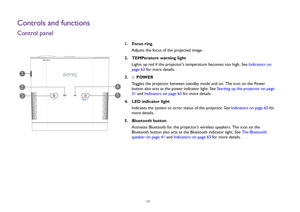 Page 17  17
Controls and functionsControl panel
1.  Focus ring
Adjusts the focus of the projected image.
2.  TEMPerature warning light
Lights up red if the projectors temperature becomes too high. See Indicators on 
page 63 for more details.
3.   POWER
Toggles the projector between standby mode and on. The icon on the Power 
button also acts as the power indicator light. See Starting up the projector on page 
31 and Indicators on page 63 for more details.
4.  LED indicator light
Indicates the system or error...