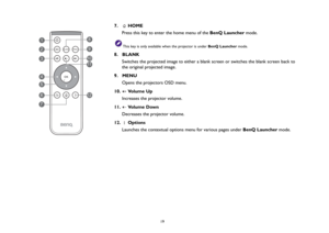 Page 19  19
7.   HOME 
Press this key to enter the home menu of the BenQ Launcher mode.
This key is only available when the projector is under BenQ Launcher mode.
8.  BLANK
Switches the projected image to either a blank screen or switches the blank screen back to 
the original projected image. 
9.  MENU
Opens the projectors OSD menu.
10.  Volume Up
Increases the projector volume.
11.  Volume Down
Decreases the projector volume.
12.  Options 
Launches the contextual options menu for various pages under BenQ...