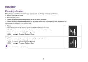 Page 2222
InstallationChoosing a locationBefore choosing an installation location for your projector, take the following factors into consideration:
• Size and position of your screen
• Electrical outlet location
• Location and distance between the projector and the rest of your equipment
• Location and distance between the projector and the wireless access point, or if using a LAN cable, the internet hub. 
You can install your projector in the following ways.
1.  Front:
Select this location with the projector...