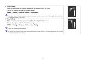 Page 23  23
3.  Front Ceiling:
Select this location with the projector elevated near the ceiling in front of the screen.
Turn on the projector and make the following settings:
MENU > Settings > Projector Position > Front Ceiling
The projector does not feature ceiling mount components/equipment so when choosing to use a front ceiling location you must place 
it on an elevated location of your choice.
4.  Rear Ceiling:
Select this location with the projector elevated from the ceiling behind the screen.
Turn on...