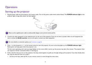 Page 31  31
OperationsStarting up the projector1.  Plug the power cable into the projector and a power outlet. Turn on the power outlet switch (where fitted). The POWER indicator light on the 
projector lights orange after power has been applied.
2.  Connect any video equipment to the respective port on the rear of the projector. If you do not want to project video via such equipment but 
want to access the BenQ Launcher, you do not need to connect any video equipment.
3.  Press   on the projector or   on the...