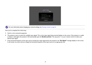 Page 35  35
Now you’ve completed the initial setup.
5.  Switch on the connected equipment.
6.  The projector starts to search for available input signals. The current input signal being scanned displays on the screen. If the projector is unable 
to detect a valid signal, the projector will automatically open the BenQ Launcher. You may press   on your remote control to select your 
desired input signal.
7.  If the horizontal frequency of the input source exceeds the range supported by the projector, the No...