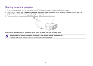 Page 3636
Shutting down the projector1.  Press   on the projector or   on your remote control. The projector displays a shutdown confirmation message. 
2.  Press   or   a second time. The POWER indicator light flashes orange and the fans run for about two minutes to cool the lamp. The 
projector does not respond to any commands during the cooling process.
3.  When the cooling process ends, the POWER indicator light will show a solid orange.
If the projector will not be used for an extended period, unplug the...