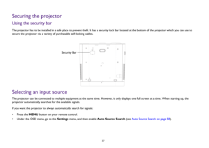 Page 37  37
Securing the projectorUsing the security barThe projector has to be installed in a safe place to prevent theft. It has a security lock bar located at the bottom of the projector which you can use to 
secure the projector via a variety of purchasable self-locking cables. Selecting an input sourceThe projector can be connected to multiple equipment at the same time. However, it only displays one full screen at a time. When starting up, the 
projector automatically searches for the available signals....