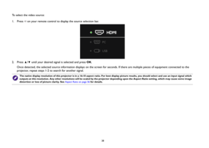 Page 3838
To select the video source:
1.  Press  on your remote control to display the source selection bar.
2.  Press  /  until your desired signal is selected and press OK.
Once detected, the selected source information displays on the screen for seconds. If there are multiple pieces of equipment connected to the 
projector, repeat steps 1-2 to search for another signal.
The native display resolution of this projector is in a 16:10 aspect ratio. For best display picture results, you should select and use an...