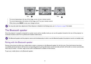 Page 41  41
• To correct keystoning at the top of the image, use   on your remote control.
• To correct keystoning at the bottom of the image, use   on your remote control.
• When done, press BACK to save your changes and exit.
The Bluetooth speakerOnce the projector is properly connected to a power source and on standby mode you can use the speakers located at the rear of the projector to 
wirelessly broadcast audio from any Bluetooth-enabled mobile device.Pairing with the Bluetooth speakerPairing is the...