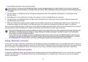 Page 4242
1.  Press the Bluetooth button on the top of the projector. 
2.  The LED indicator on the Bluetooth button will begin alternating between blue and orange flashes indicating that it is searching for nearby 
Bluetooth devices.
3.  Enable Bluetooth on your mobile device and select your projector in the list of available Bluetooth connections.
4.  The LED indicator on the Bluetooth button will light up blue indicating that your mobile device and the projector’s Bluetooth speaker have 
successfully paired...