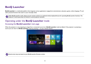 Page 43  43
BenQ LauncherBenQ Launcher is a multimedia platform that integrates various applications ranging from entertainment, education, games, online shopping, TV,  a n d  
other practical functions that caters to your everyday needs. Operating under the BenQ Launcher modeAccessing the BenQ Launcher main pageWhen the projector is not projecting an image from a connected source be in BenQ Launcher mode by default. If the projector is projecting a 
source you can return to BenQ Launcher mode by pressing   on...