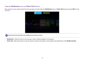Page 45  45
Using the Notification menu and Clean Tool functionPress   twice on your remote control from the main menu to choose either the Notification menu or Clean Tool function and press OK to enter 
the menu.
•Notification - Select this menu to view any app or system related messages for the projector.
•Clean Tool - Select this function to clear the memory cache for the projector, which speeds up the performance of the BenQ Launcher.
Actual screen may vary based on your BenQ Launcher firmware version. 