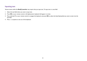 Page 5050
Inputting textVarious menus within the BenQ Launcher may require that you input text. To input text in a text field:
1.  Select the text field where you want to input text.
2.  Press OK on your remote control, a full alphanumeric keyboard will appear on screen.
3. Press  /// on your remote control to navigate the keyboard, and press OK to select the letter/key/symbol you want to enter into the 
text field.
4.  Press   at anytime to exit out of the keyboard. 