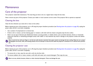 Page 6060
MaintenanceCare of the projectorYour projector needs little maintenance. The only thing you have to do on a regular basis is keep the lens clean. 
Never remove any parts of the projector. Contact your dealer or local customer service center if the projector fails to operate as expected.Cleaning the lensClean the lens whenever you notice dirt or dust on the surface. 
Before cleaning any part of the projector, turn it off using the proper shutdown procedure (see Shutting down the projector on page 36),...