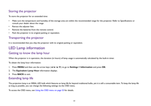 Page 61  61
Storing the projectorTo store the projector for an extended time:
• Make sure the temperature and humidity of the storage area are within the recommended range for the projector. Refer to Specifications or 
consult your dealer about the range.
• Retract the adjuster feet.
• Remove the batteries from the remote control.
• Pack the projector in its original packing or equivalent.Transporting the projectorIt is recommended that you ship the projector with its original packing or equivalent.LED Lamp...