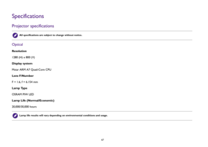 Page 67  67
SpecificationsProjector specificationsOpticalResolution
1280 (H) x 800 (V)
Display system
Mstar ARM A7 Quad-Core CPU
Lens F/Number
F = 1.6, f = 6.154 mm 
Lamp Type
OSRAM PIW LED
Lamp Life (Normal/Economic)
20,000/30,000 hours 
All specifications are subject to change without notice. Lamp life results will vary depending on environmental conditions and usage. 